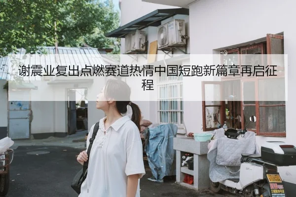 谢震业复出点燃赛道热情中国短跑新篇章再启征程