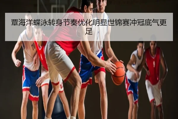 覃海洋蝶泳转身节奏优化明显世锦赛冲冠底气更足