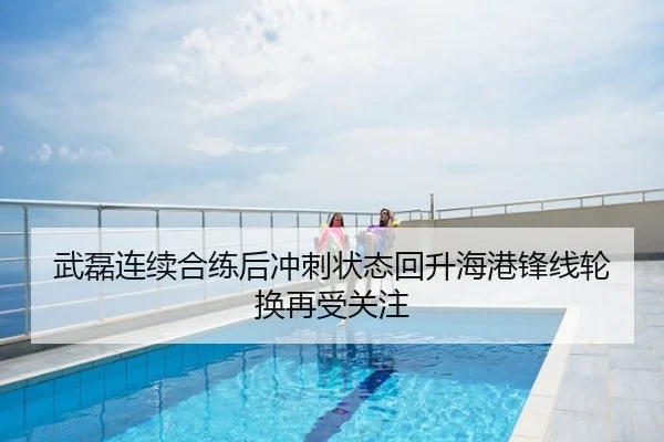 武磊连续合练后冲刺状态回升海港锋线轮换再受关注