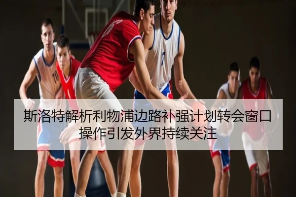斯洛特解析利物浦边路补强计划转会窗口操作引发外界持续关注