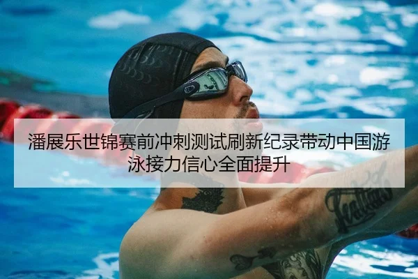 潘展乐世锦赛前冲刺测试刷新纪录带动中国游泳接力信心全面提升