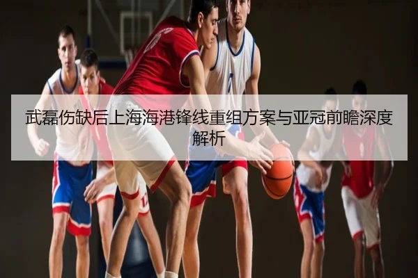 武磊伤缺后上海海港锋线重组方案与亚冠前瞻深度解析